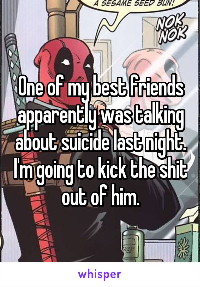 One of my best friends apparently was talking about suicide last night. I'm going to kick the shit out of him.