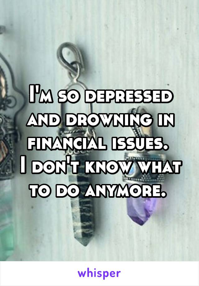 I'm so depressed and drowning in financial issues. 
I don't know what to do anymore. 