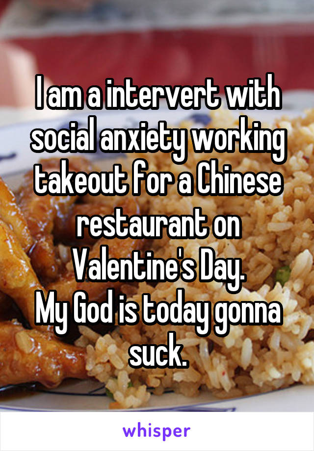 I am a intervert with social anxiety working takeout for a Chinese restaurant on Valentine's Day.
My God is today gonna suck.