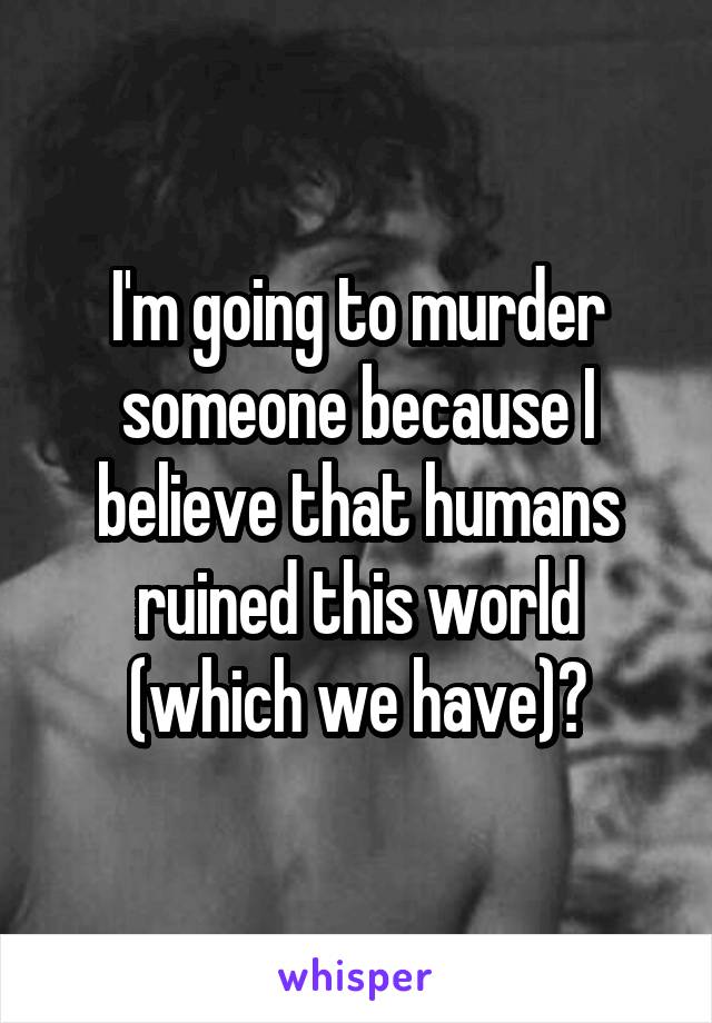 I'm going to murder someone because I believe that humans ruined this world (which we have)?