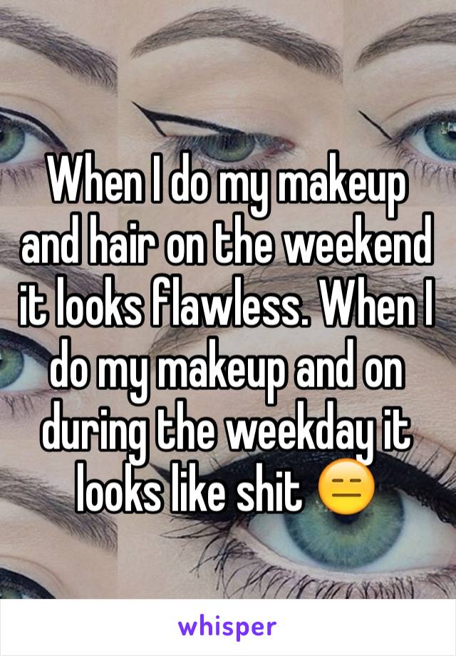 When I do my makeup and hair on the weekend it looks flawless. When I do my makeup and on during the weekday it looks like shit 😑