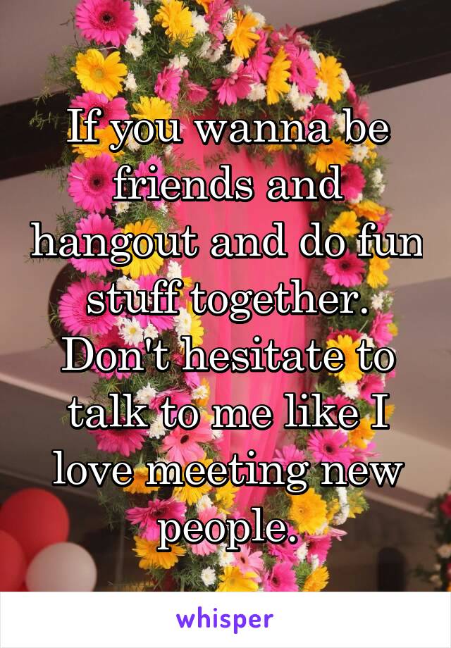 If you wanna be friends and hangout and do fun stuff together. Don't hesitate to talk to me like I love meeting new people.