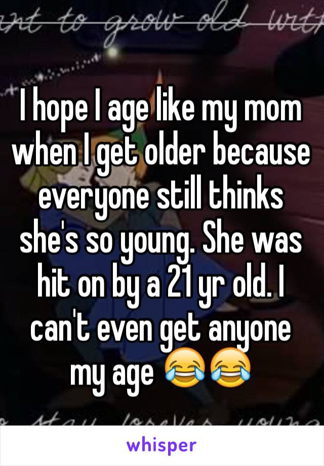 I hope I age like my mom when I get older because everyone still thinks she's so young. She was hit on by a 21 yr old. I can't even get anyone my age 😂😂