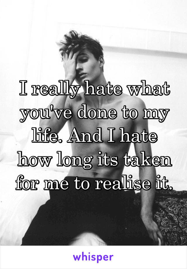 I really hate what you've done to my life. And I hate how long its taken for me to realise it.