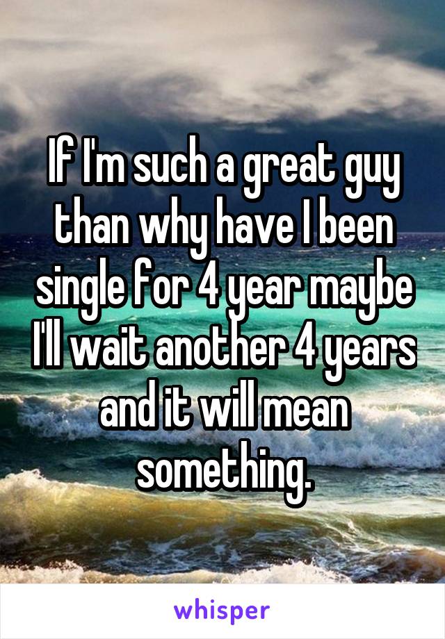 If I'm such a great guy than why have I been single for 4 year maybe I'll wait another 4 years and it will mean something.