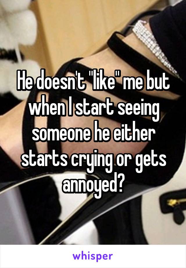 He doesn't "like" me but when I start seeing someone he either starts crying or gets annoyed?
