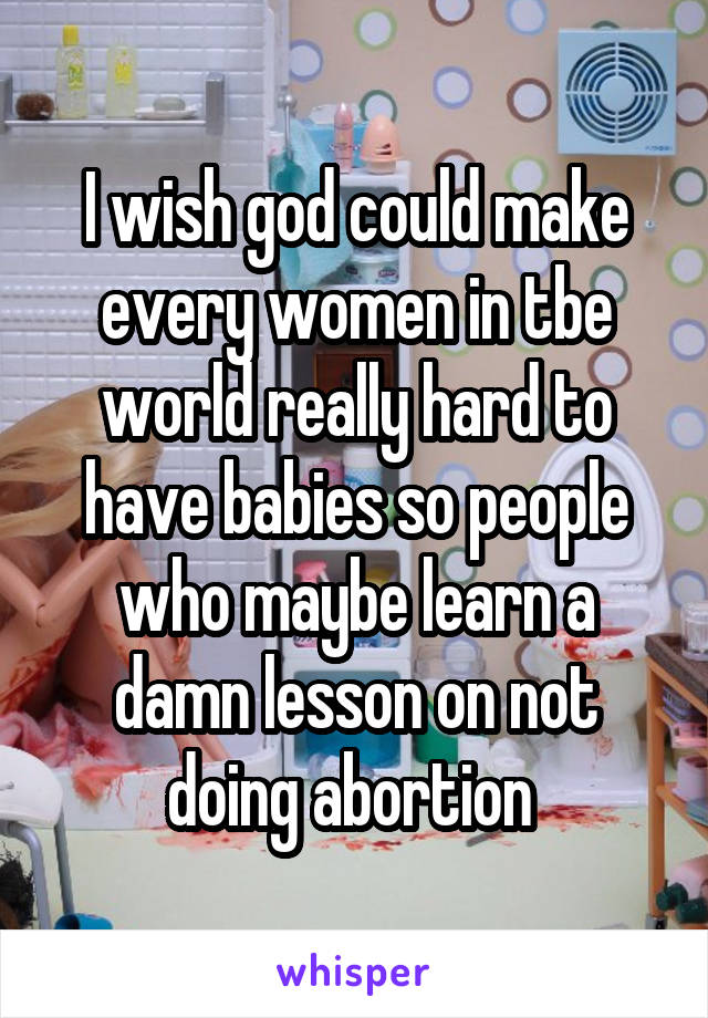 I wish god could make every women in tbe world really hard to have babies so people who maybe learn a damn lesson on not doing abortion 