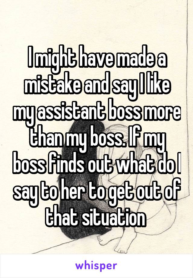 I might have made a mistake and say I like my assistant boss more than my boss. If my boss finds out what do I say to her to get out of that situation 