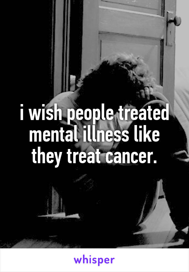 i wish people treated mental illness like they treat cancer.