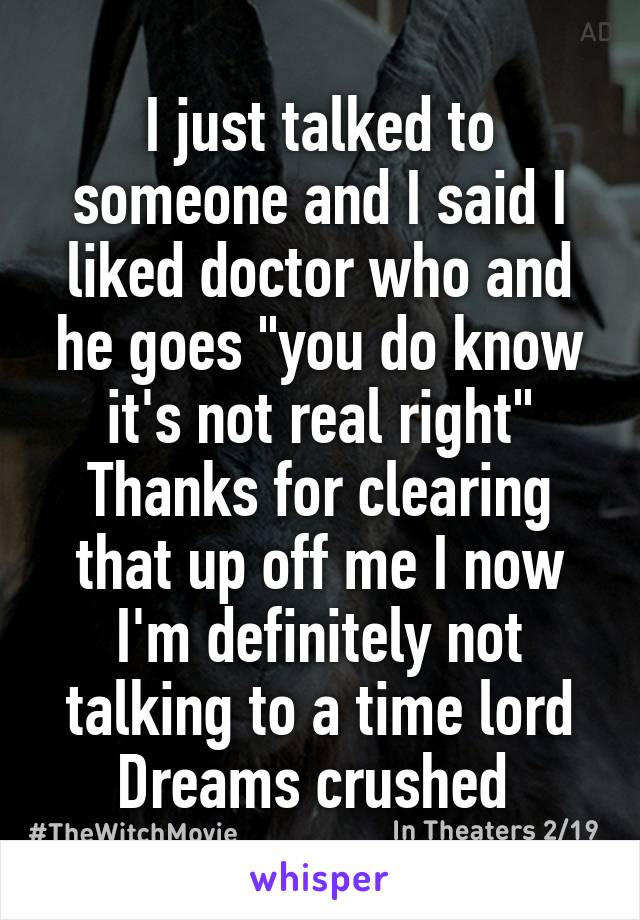 I just talked to someone and I said I liked doctor who and he goes "you do know it's not real right"
Thanks for clearing that up off me I now I'm definitely not talking to a time lord
Dreams crushed 