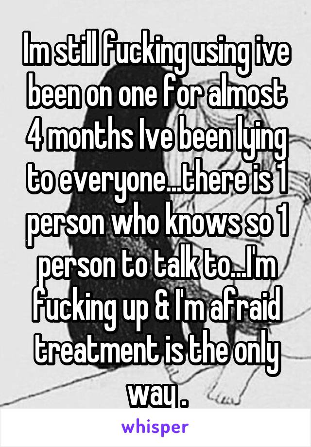 Im still fucking using ive been on one for almost 4 months Ive been lying to everyone...there is 1 person who knows so 1 person to talk to...I'm fucking up & I'm afraid treatment is the only way .