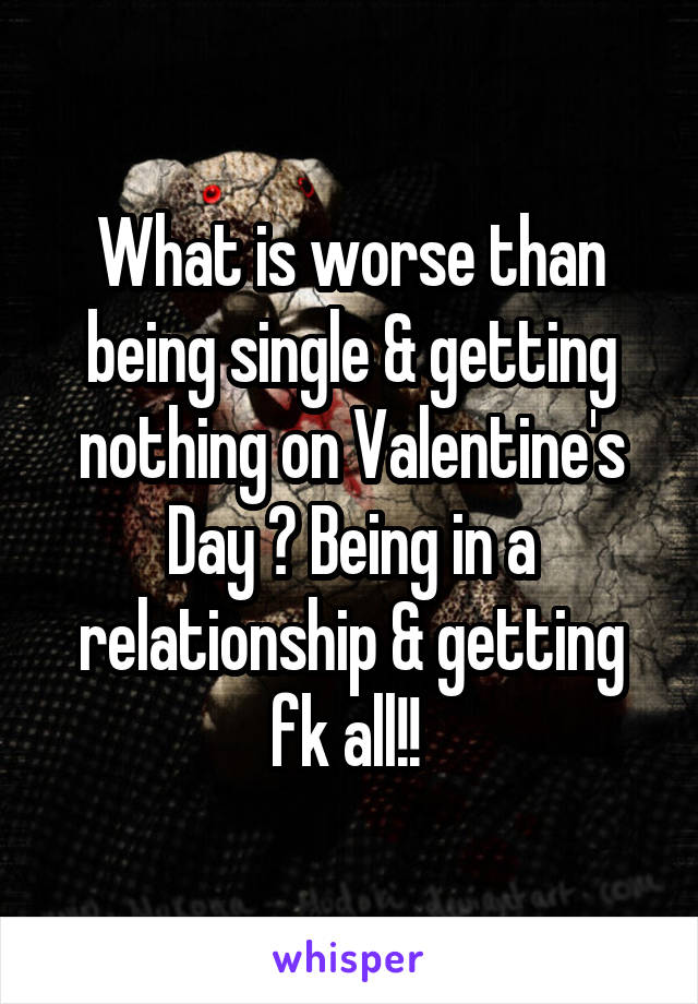 What is worse than being single & getting nothing on Valentine's Day ? Being in a relationship & getting fk all!! 