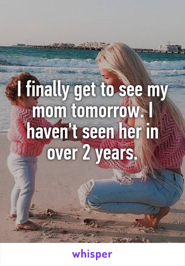 I finally get to see my mom tomorrow. I haven't seen her in over 2 years.
