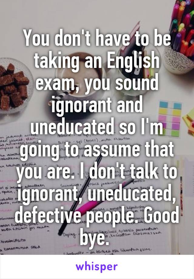 You don't have to be taking an English exam, you sound ignorant and uneducated so I'm going to assume that you are. I don't talk to ignorant, uneducated, defective people. Good bye. 