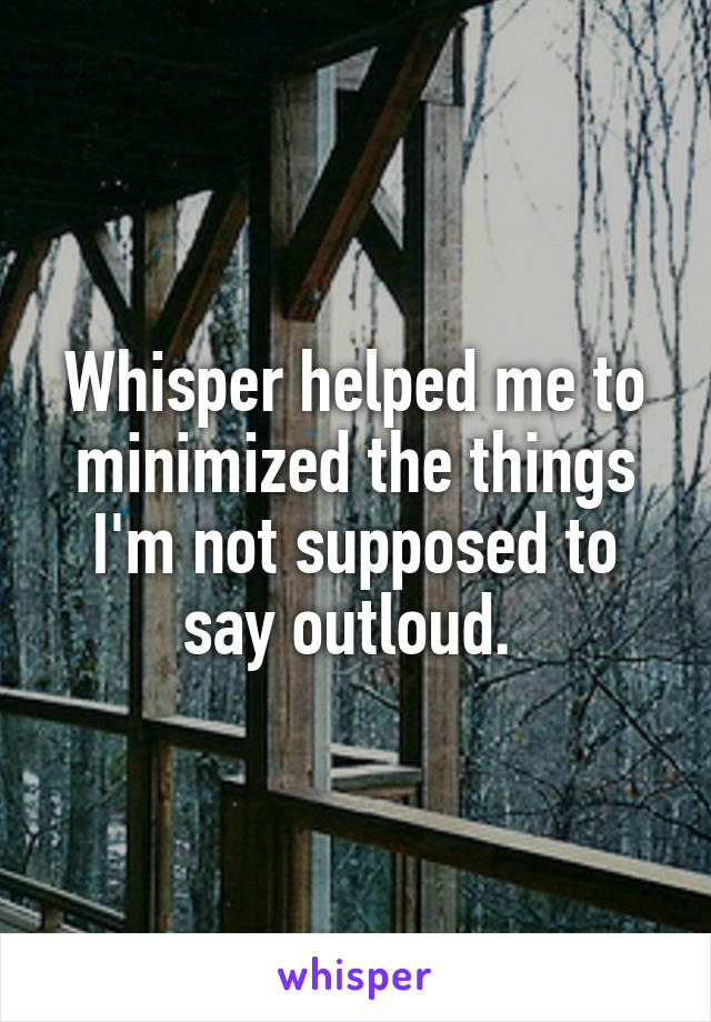 Whisper helped me to minimized the things I'm not supposed to say outloud. 
