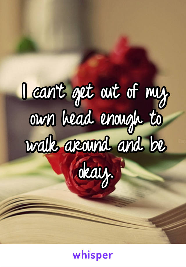 I can't get out of my own head enough to walk around and be okay.