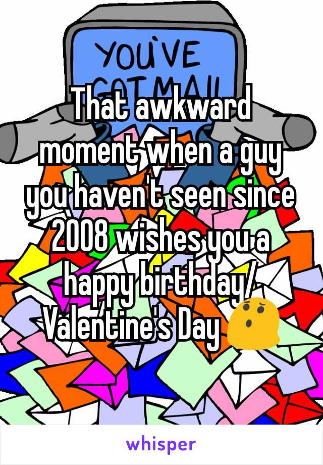 That awkward moment when a guy you haven't seen since 2008 wishes you a happy birthday/Valentine's Day 😯