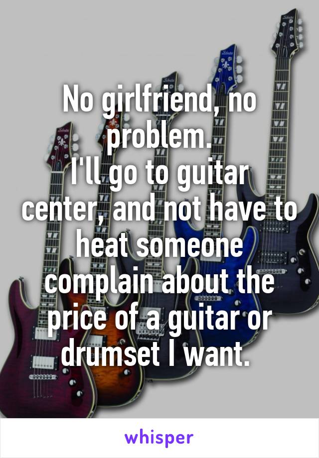 No girlfriend, no problem.
I'll go to guitar center, and not have to heat someone complain about the price of a guitar or drumset I want. 