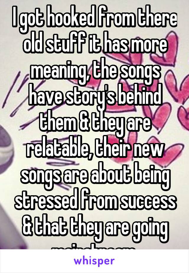 I got hooked from there old stuff it has more meaning, the songs have story's behind them & they are relatable, their new songs are about being stressed from success & that they are going mainstream 