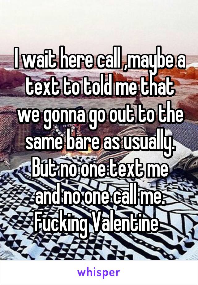 I wait here call ,maybe a text to told me that we gonna go out to the same bare as usually.
But no one text me and no one call me.
Fucking Valentine  