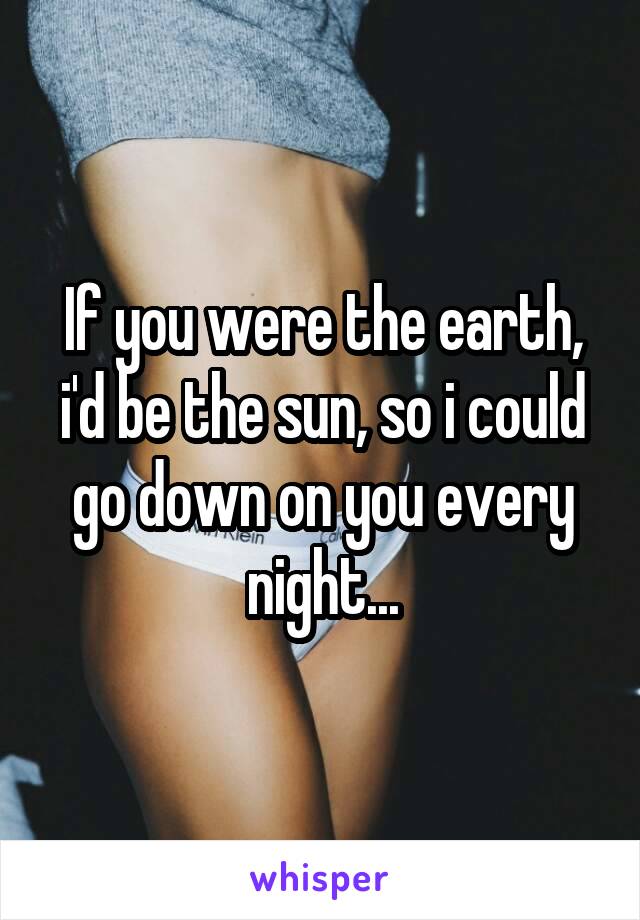 If you were the earth, i'd be the sun, so i could go down on you every night...