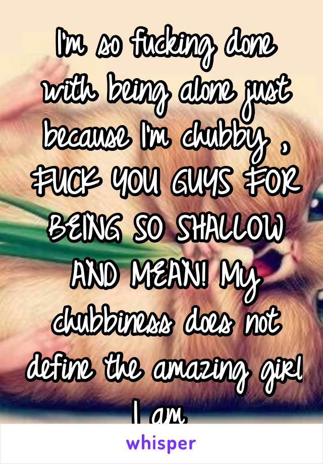 I'm so fucking done with being alone just because I'm chubby , FUCK YOU GUYS FOR BEING SO SHALLOW AND MEAN! My chubbiness does not define the amazing girl I am 