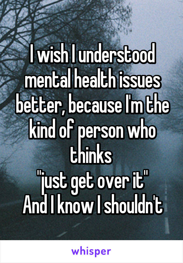 I wish I understood mental health issues better, because I'm the kind of person who thinks 
"just get over it"
And I know I shouldn't