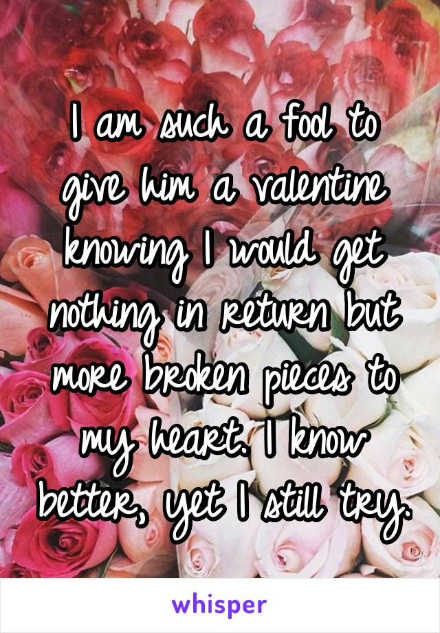 I am such a fool to give him a valentine knowing I would get nothing in return but more broken pieces to my heart. I know better, yet I still try.