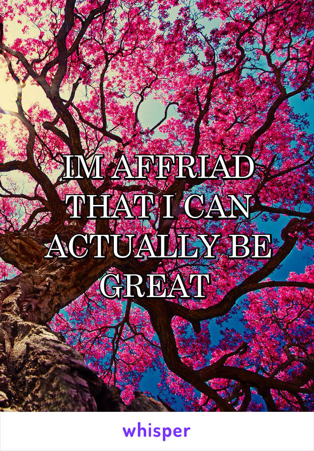 IM AFFRIAD THAT I CAN ACTUALLY BE GREAT 