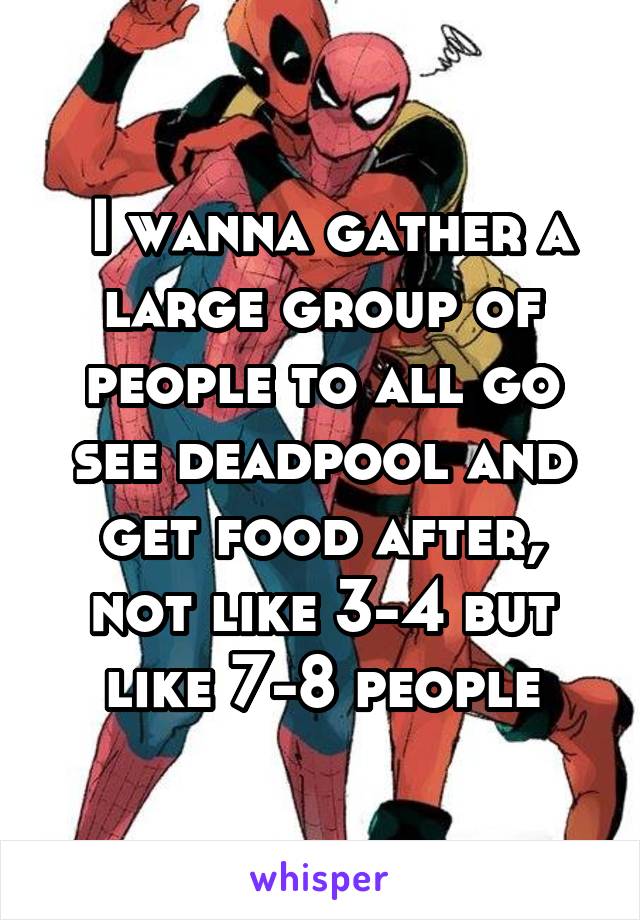 I wanna gather a large group of people to all go see deadpool and get food after, not like 3-4 but like 7-8 people