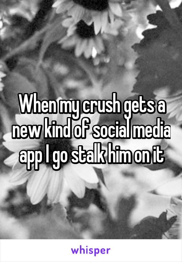 When my crush gets a new kind of social media app I go stalk him on it