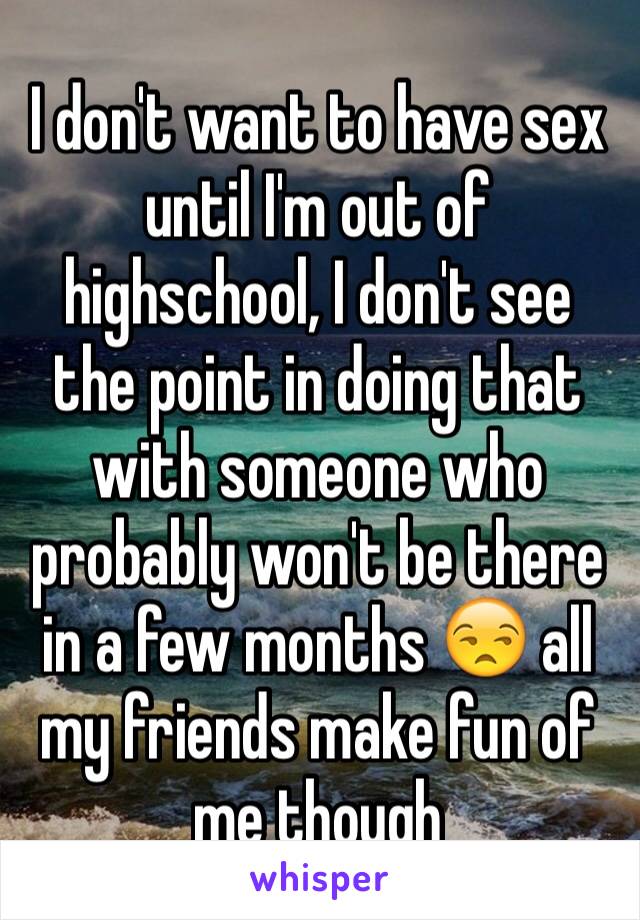 I don't want to have sex until I'm out of highschool, I don't see the point in doing that with someone who probably won't be there in a few months 😒 all my friends make fun of me though 
