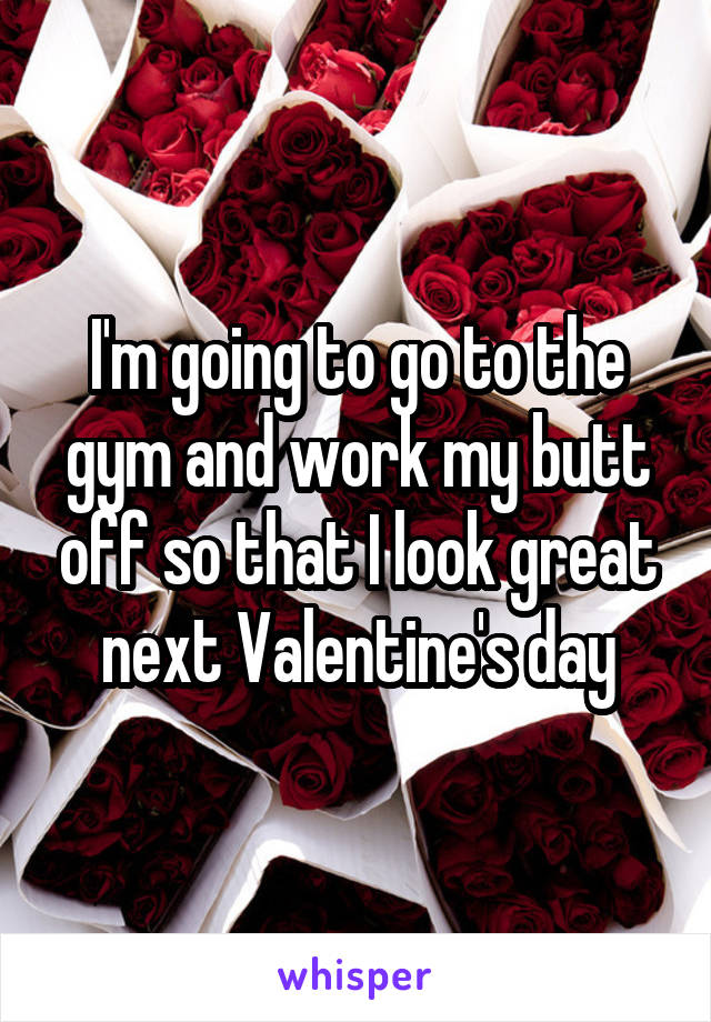 I'm going to go to the gym and work my butt off so that I look great next Valentine's day