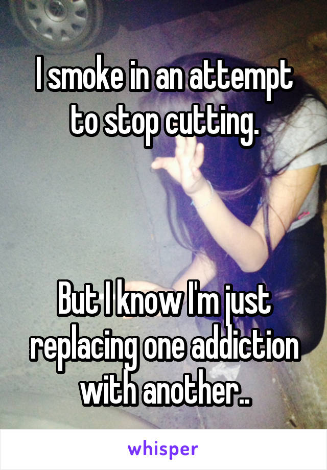 I smoke in an attempt to stop cutting.



But I know I'm just replacing one addiction with another..