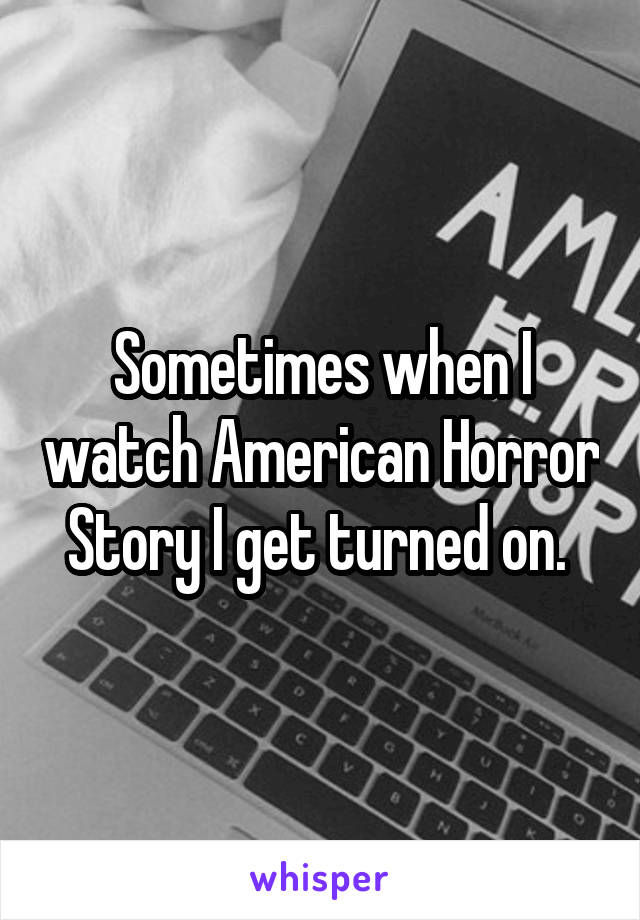 Sometimes when I watch American Horror Story I get turned on. 