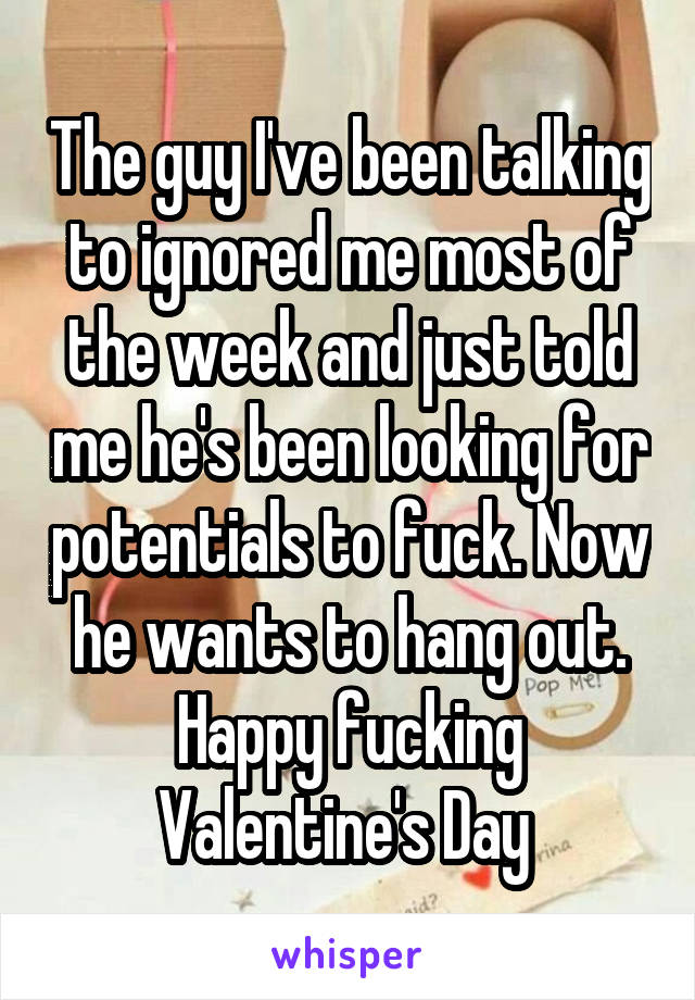 The guy I've been talking to ignored me most of the week and just told me he's been looking for potentials to fuck. Now he wants to hang out. Happy fucking Valentine's Day 