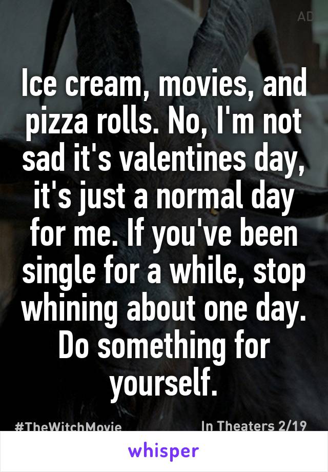 Ice cream, movies, and pizza rolls. No, I'm not sad it's valentines day, it's just a normal day for me. If you've been single for a while, stop whining about one day. Do something for yourself.