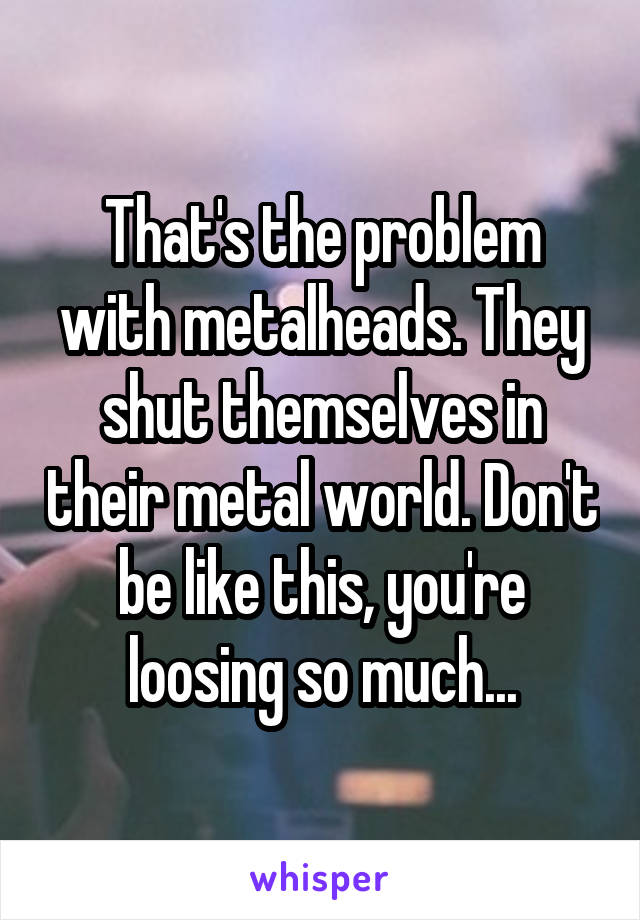 That's the problem with metalheads. They shut themselves in their metal world. Don't be like this, you're loosing so much...