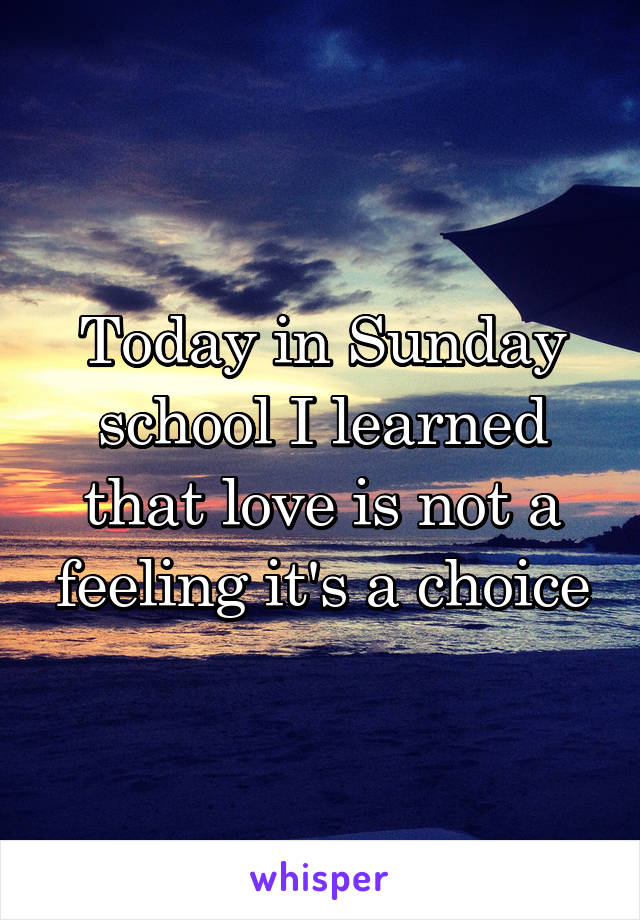 Today in Sunday school I learned that love is not a feeling it's a choice