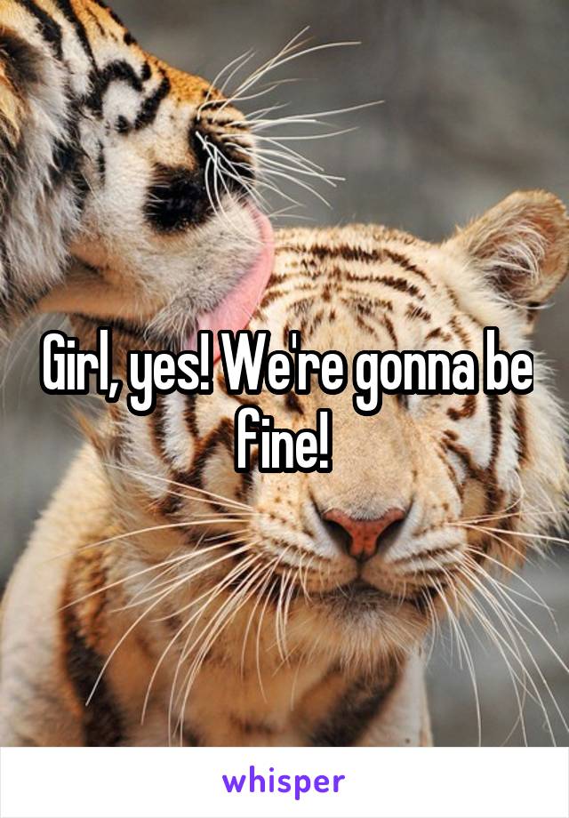 Girl, yes! We're gonna be fine! 