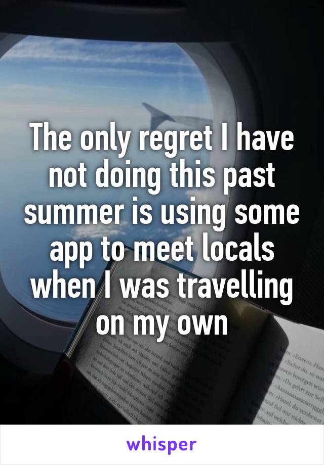 The only regret I have not doing this past summer is using some app to meet locals when I was travelling on my own