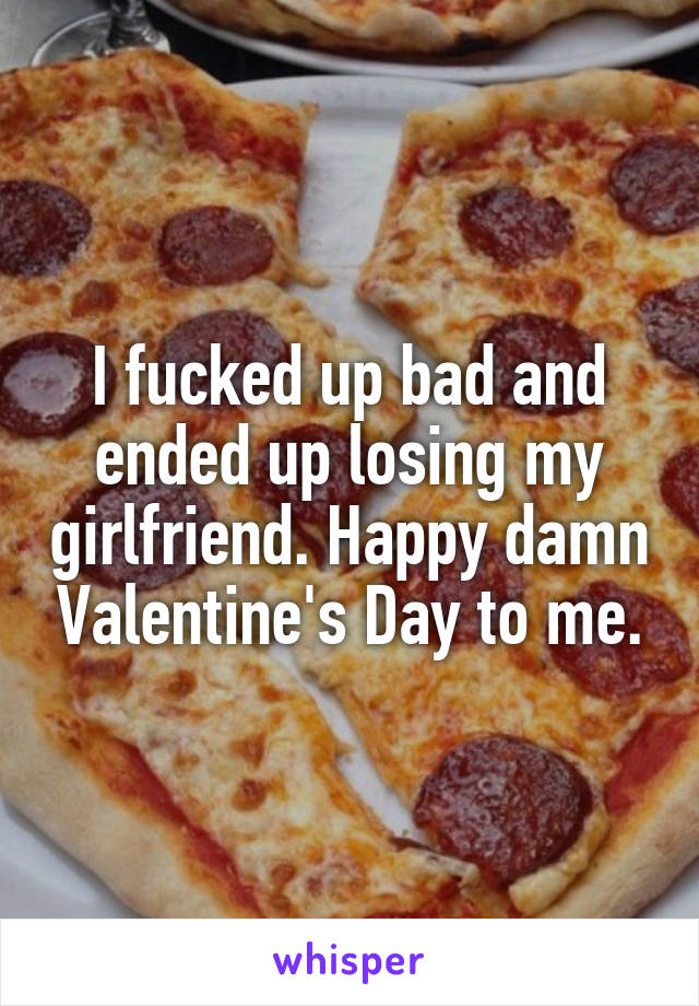 I fucked up bad and ended up losing my girlfriend. Happy damn Valentine's Day to me.