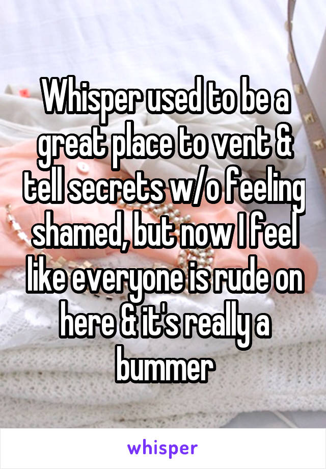Whisper used to be a great place to vent & tell secrets w/o feeling shamed, but now I feel like everyone is rude on here & it's really a bummer