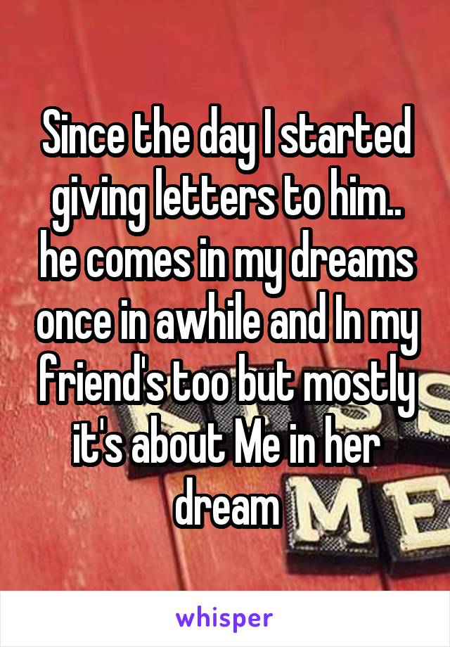 Since the day I started giving letters to him.. he comes in my dreams once in awhile and In my friend's too but mostly it's about Me in her dream