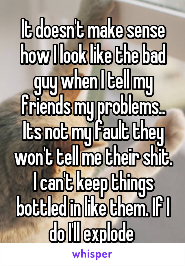 It doesn't make sense how I look like the bad guy when I tell my friends my problems.. Its not my fault they won't tell me their shit. I can't keep things bottled in like them. If I do I'll explode 
