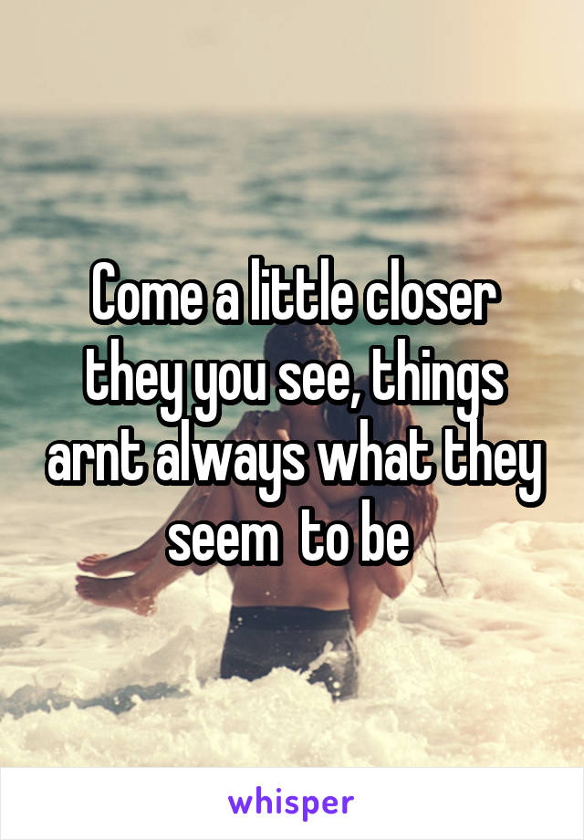 Come a little closer they you see, things arnt always what they seem  to be 