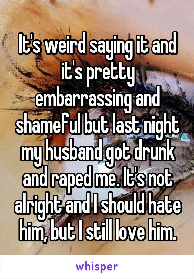 It's weird saying it and it's pretty embarrassing and shameful but last night my husband got drunk and raped me. It's not alright and I should hate him, but I still love him.