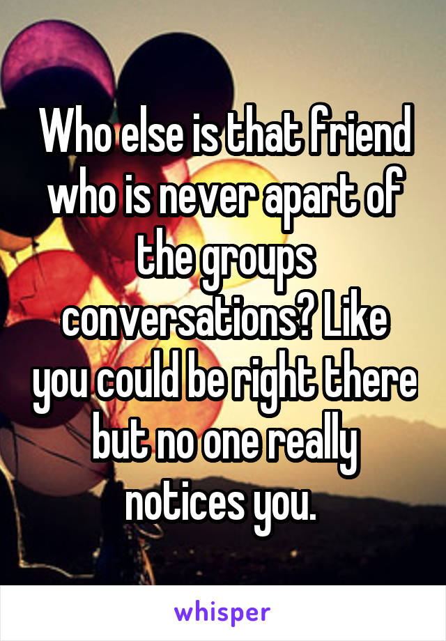 Who else is that friend who is never apart of the groups conversations? Like you could be right there but no one really notices you. 