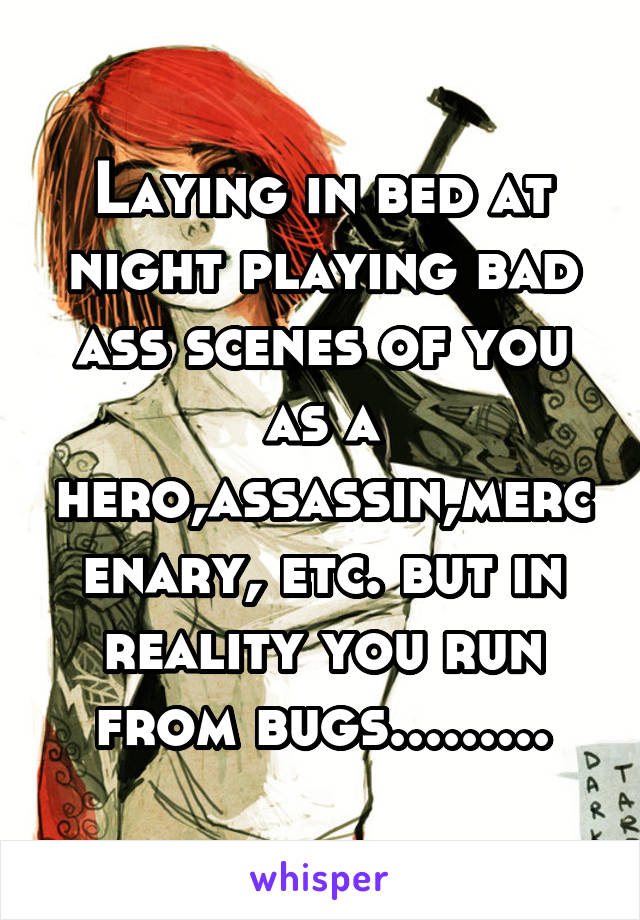 Laying in bed at night playing bad ass scenes of you as a hero,assassin,mercenary, etc. but in reality you run from bugs.........