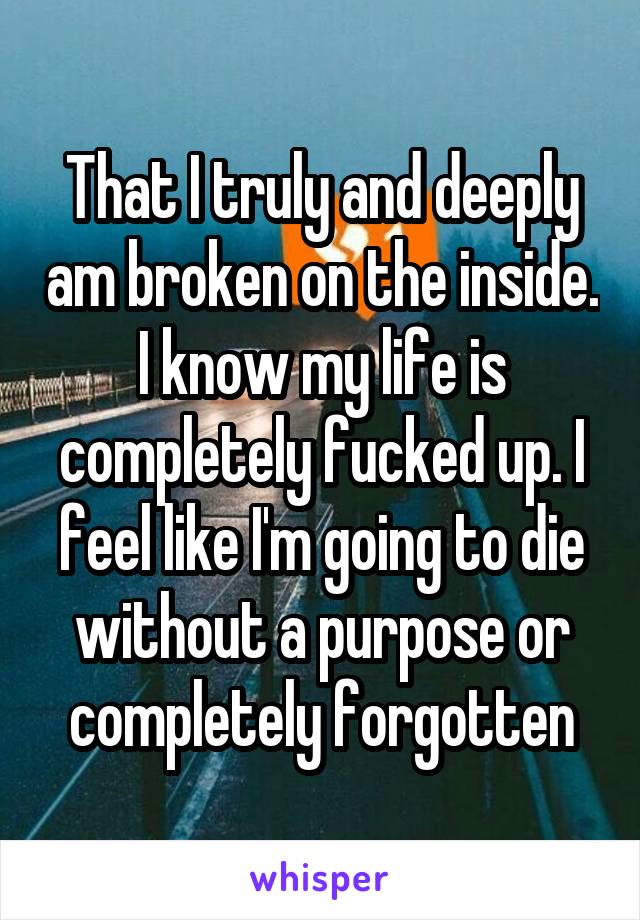 That I truly and deeply am broken on the inside. I know my life is completely fucked up. I feel like I'm going to die without a purpose or completely forgotten